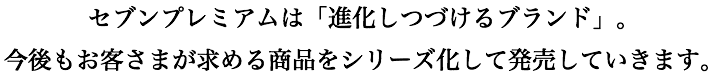 セブンプレミアムは「進化しつづけるブランド」。今後もお客さまが求める商品をシリーズ化して発売していきます。