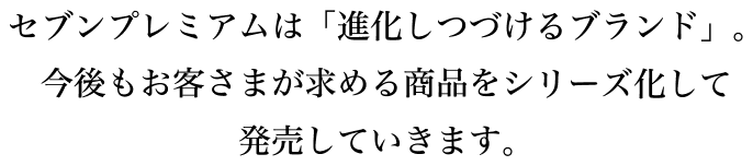 セブンプレミアムは「進化しつづけるブランド」。今後もお客さまが求める商品をシリーズ化して発売していきます。