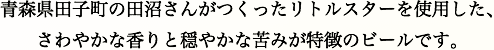 青森県田子町の田沼さんがつくったリトルスターを使用した、さわやかな香りと穏やかな苦みが特徴のビールです。