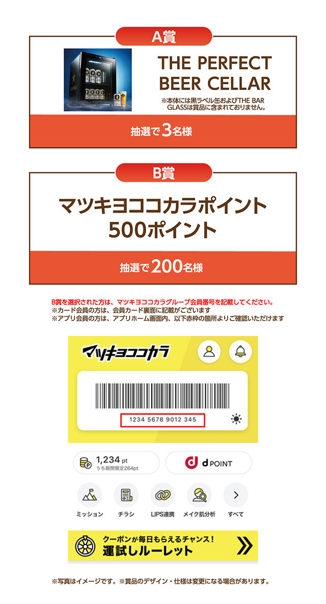 A賞:THE PERFECT BEER CELLAR B賞:マツキヨココカラポイント500ポイント B賞を選択された方は、マツキヨココカラグループ会員番号を記載してください。 ※カード会員の方は、会員カード裏面に記載されています ※アプリ会員の方は、アプリホーム画面内、以下赤枠の箇所より確認いただけます