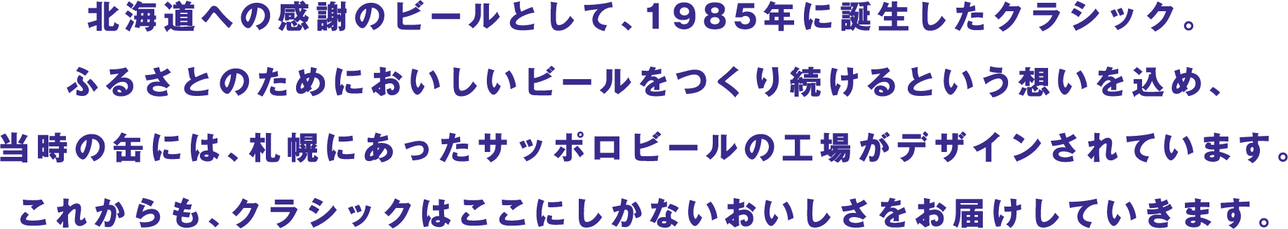 北海道への感謝のビールとして、1985年に誕生したクラシック。ふるさとのためにおいしいビールをつくり続けるという想いを込め、当時の缶には、札幌にあったサッポロビールの工場がデザインされています。これからも、クラシックはここにしかないおいしさをお届けしていきます。