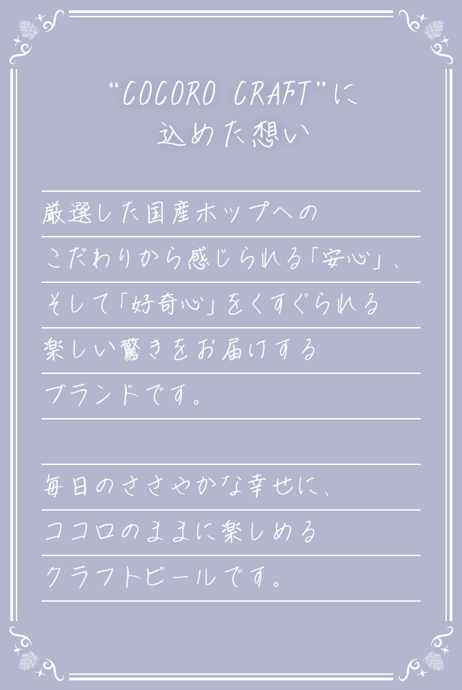 “COCORO CRAFT”に込めた想い 厳選した国産ホップへのこだわりから感じられる「安心」そして「好奇心」をくすぐられる楽しい驚きをお届けするブランドです。 毎日のささやかな幸せに、ココロのままに楽しめるクラフトビールです。