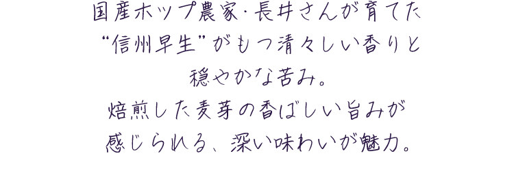 国産ホップ農家・長井さんが育てた“信州早生”がもつ清々しい香りと穏やかな苦み。焙煎した麦芽の香ばしい旨みが感じられる、深い味わいが魅力。