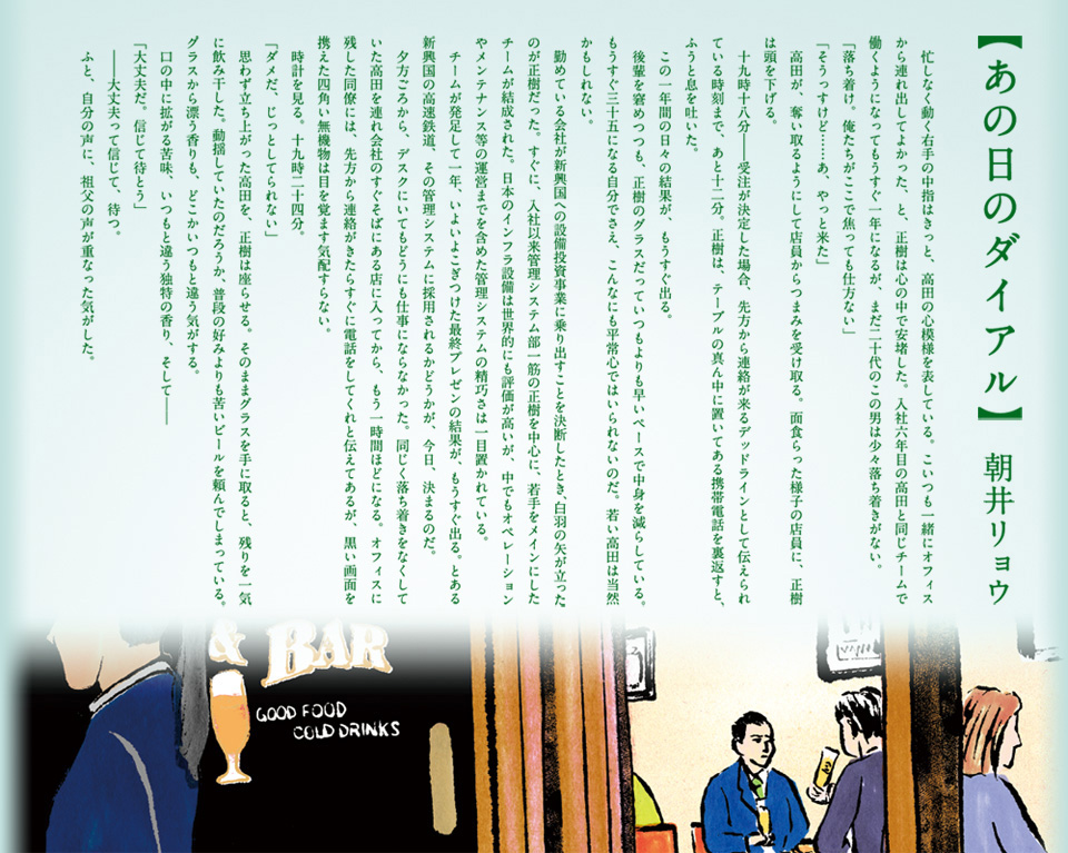 【あの日のダイアル】 朝井リョウ 　忙しなく動く右手の中指はきっと、高田の心模様を表している。こいつも一緒にオフィスから連れ出してよかった、と、正樹は心の中で安堵した。入社六年目の高田と同じチームで働くようになってもうすぐ一年になるが、まだ二十代のこの男は少々落ち着きがない。 「落ち着け。俺たちがここで焦っても仕方ない」 「そうっすけど……あ、やっと来た」 　高田が、奪い取るようにして店員からつまみを受け取る。面食らった様子の店員に、正樹は頭を下げる。 　十九時十八分――受注が決定した場合、先方から連絡が来るデッドラインとして伝えられている時刻まで、あと十二分。正樹は、テーブルの真ん中に置いてある携帯電話を裏返すと、ふうと息を吐いた。 　この一年間の日々の結果が、もうすぐ出る。 　後輩を窘めつつも、正樹のグラスだっていつもよりも早いペースで中身を減らしている。 もうすぐ三十五になる自分でさえ、こんなにも平常心ではいられないのだ。若い高田は当然かもしれない。 　勤めている会社が新興国への設備投資事業に乗り出すことを決断したとき、白羽の矢が立ったのが正樹だった。すぐに、入社以来管理システム部一筋の正樹を中心に、若手をメインにしたチームが結成された。日本のインフラ設備は世界にも評価が高いが、中でもオペレーションやメンテナンス等の運営までを含めた管理システムの精巧さは一目置かれている。 　チームが発足して一年、いよいよこぎつけた最終プレゼンの結果が、もうすぐ出る。とある新興国の高速鉄道、その管理システムに採用されるかどうかが、今日、決まるのだ。 　夕方ごろから、デスクにいてもどうにも仕事にならなかった。同じく落ち着きをなくしていた高田を連れ会社のすぐそばにある店に入ってから、もう一時間ほどになる。オフィスに残した同僚には、先方から連絡がきたらすぐに電話をしてくれと伝えてあるが、黒い画面を携えた四角い無機物は目を覚ます気配すらない。 　時計を見る。十九時二十四分。 「ダメだ、じっとしてられない」 　思わず立ち上がった高田を、正樹は座らせる。そのままグラスを手に取ると、残りを一気に飲み干した。動揺していたのだろうか、普段の好みよりも苦いビールを頼んでしまっている。グラスから漂う香りも、どこかいつもと違う気がする。 　口の中に拡がる苦味、いつもと違う独特の香り、そして―― 「大丈夫だ。信じて待とう」 　――大丈夫って信じて、待つ。 　ふと、自分の声に、祖父の声が重なった気がした。