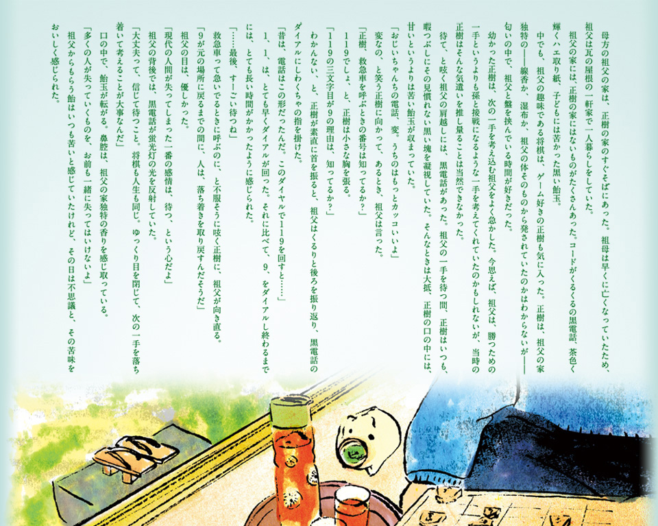 　母方の祖父の家は、正樹の家のすぐそばにあった。祖母は早くに亡くなっていたため、祖父は瓦の屋根の一軒家で一人暮らしをしていた。 　祖父の家には、正樹の家にはないものがたくさんあった。コードがくるくるの黒電話、茶色く輝くハエ取り紙、子どもには苦かった黒い飴玉。 　中でも、祖父の趣味である将棋は、ゲーム好きの正樹も気に入った。正樹は、祖父の家独特の――線香か、湿布か、祖父の体そのものから発されていたのかはわからないが――匂いの中で、祖父と盤を挟んでいる時間が好きだった。 　幼かった正樹は、次の一手を考え込む祖父をよく急かした。今思えば、祖父は、勝つための一手というよりも孫と接戦になるような一手を考えてくれていたのかもしれないが、当時の正樹はそんな気遣いを推し量ることは当然できなかった。 　待て、と呟く祖父の肩越しには、黒電話があった。祖父の一手を待つ間、正樹はいつも、暇つぶしにその見慣れない黒い塊を凝視していた。そんなときは大抵、正樹の口の中には、甘いというよりは苦い飴玉が収まっていた。 「おじいちゃんちの電話、変。うちのはもっとカッコいいよ」 　変なの、と笑う正樹に向かって、あるとき、祖父は言った。 「正樹、救急車を呼ぶときの番号は知ってるか？」 　119でしょ、と、正樹は小さな胸を張る。 「119の三文字目が9の理由は、知ってるか？」 　わかんない、と、正樹が素直に首を振ると、祖父はくるりと後ろを振り返り、黒電話のダイアルにしわくちゃの指を掛けた。 「昔は、電話はこの形だったんだ。このダイヤルで119を回すと……」 　1、1、は、とても早くダイアルが回った。それに比べて、9、をダイアルし終わるまでには、とても長い時間がかかったように感じられた。 「……最後、すーごい待つね」 　救急車って急いでるときに呼ぶのに、と不服そうに呟く正樹に、祖父が向き直る。 「９が元の場所に戻るまでの間に、人は、落ち着きを取り戻すんだそうだ」 　祖父の目は、優しかった。 「現代の人間が失ってしまった一番の感情は、待つ、という心だよ」 　祖父の背後では、黒電話が蛍光灯の光を反射していた。 「大丈夫って、信じて待つこと。将棋も人生も同じ。ゆっくり目を閉じて、次の一手を落ち着いて考えることが大事なんだ」 　口の中で、飴玉が転がる。鼻腔は、祖父の家独特の香りを感じ取っている。 「多くの人が失っていくものを、お前も一緒に失ってはいけないよ」 　祖父からもらう飴はいつも苦いと感じていたけれど、その日は不思議と、その苦味をおいしく感じられた。 
