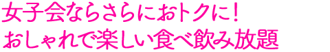 女子会ならさらにおトクに！おしゃれで楽しい食べ飲み放題