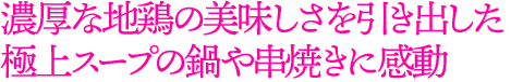 濃厚な地鶏の美味しさを引き出した
極上スープの鍋や串焼きに感動