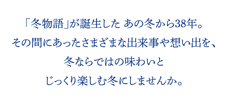 「冬物語」が誕生した あの冬から38年。その間にあったさまざまな出来事や想い出を、冬ならではの味わいとじっくり楽しむ冬にしませんか。