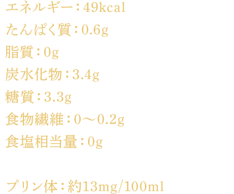 エネルギー：49kcal たんぱく質：0.6g 脂質：0g 炭水化物：3.4g 糖質：3.3g 食物繊維：0～0.2g 食塩相当量：0g プリン体：約13mg/100ml