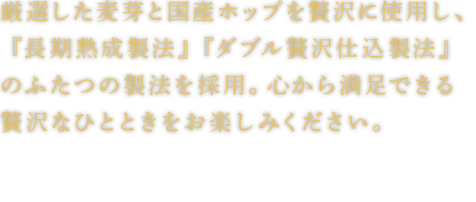 厳選した麦芽と国産ホップを贅沢に使用し、『長期熟成製法』『ダブル贅沢仕込製法』のふたつの製法を採用。心から満足できる贅沢なひとときをお楽しみください。