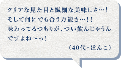 クリアな見た目と繊細な美味しさ…!そして何にでも合う万能さ…!!味わってるつもりが、つい飲んじゃうんですよね~っ!(40代・ぽんこ)