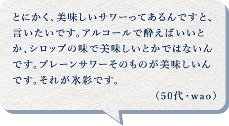 とにかく、美味しいサワーってあるんですと、言いたいです。アルコールで酔えばいいとか、シロップの味で美味しいとかではないんです。プレーンサワーそのものが美味しいんです。それが氷彩です。(50代・wao)