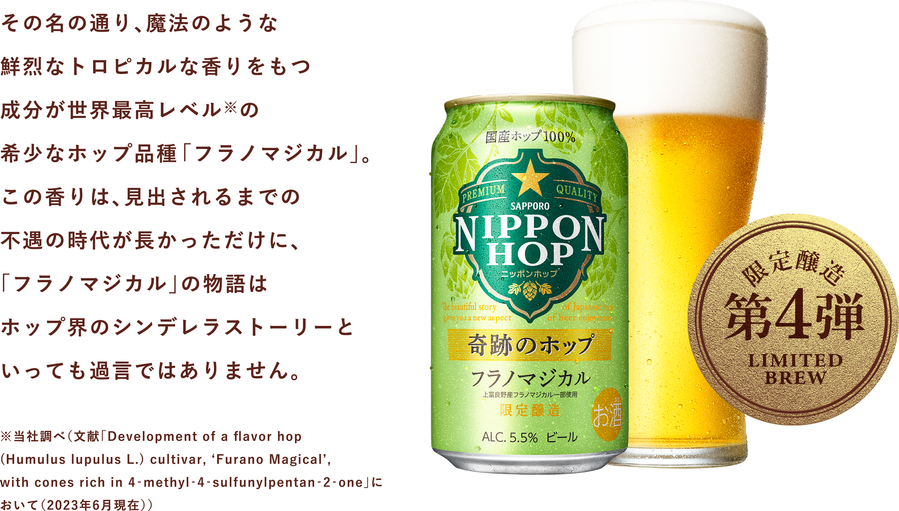 その名の通り、魔法のような鮮烈なトロピカルな香りをもつ成分が世界最高レベル※の希少なホップ品種「フラノマジカル」。この香りは、見出されるまでの不遇の時代が長かっただけに、「フラノマジカル」の物語はホップ界のシンデレラストーリーといっても過言ではありません。※当社調べ（文献「Development of a flavor hop(Humulus lupulus L.) cultivar, ‘Furano Magical’, with cones rich in 4‐methyl‐4‐sulfunylpentan‐2‐one」において（2023年6月現在））