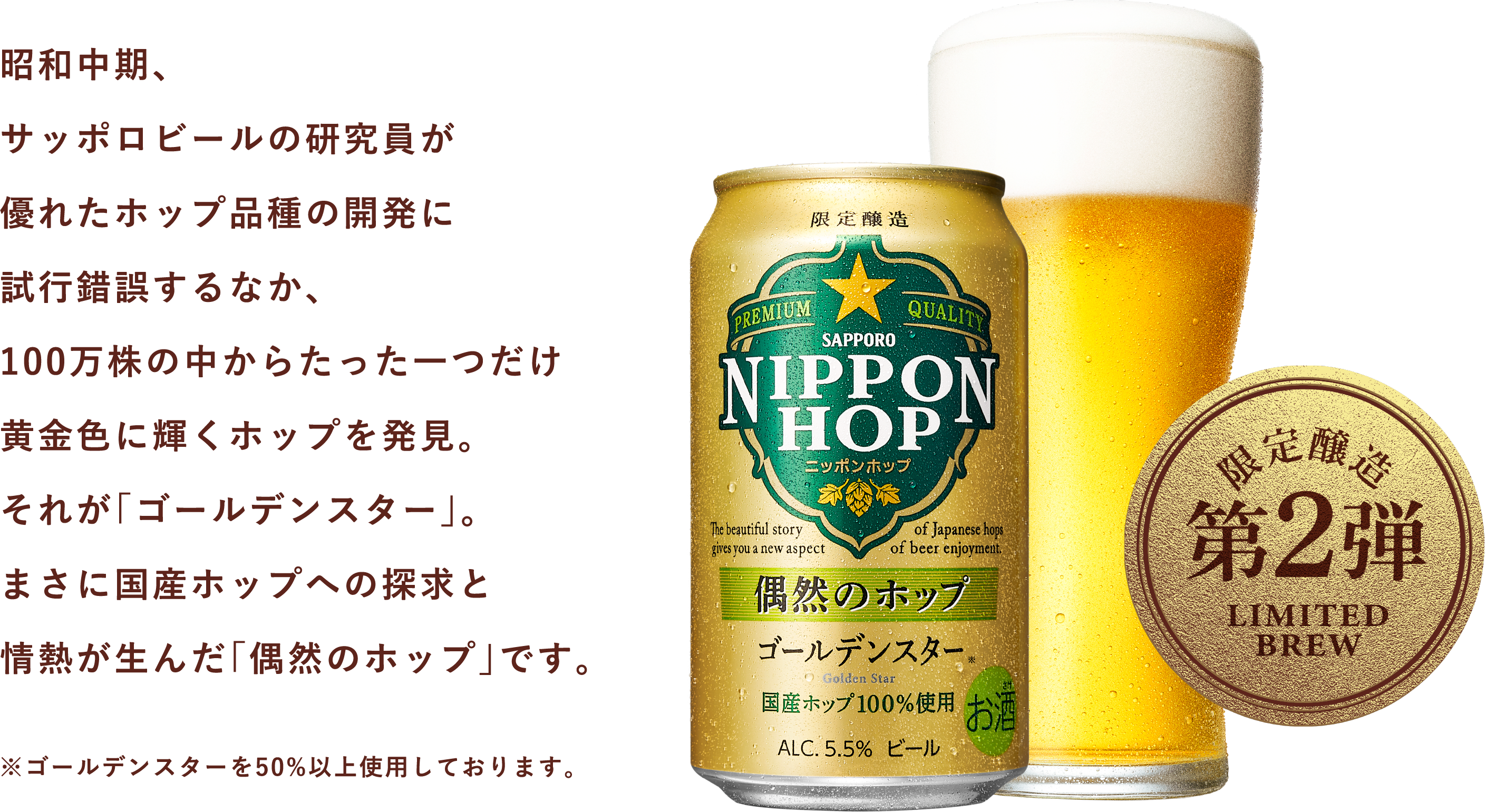 昭和中期、サッポロビールの研究員が優れたホップ品種の開発に試行錯誤するなか、100万株の中からたった一つだけ黄金色に輝くホップを発見。それが「ゴールデンスター」。まさに国産ホップへの探求と情熱が生んだ「偶然のホップ」です。※ゴールデンスターを50%以上使用しております。