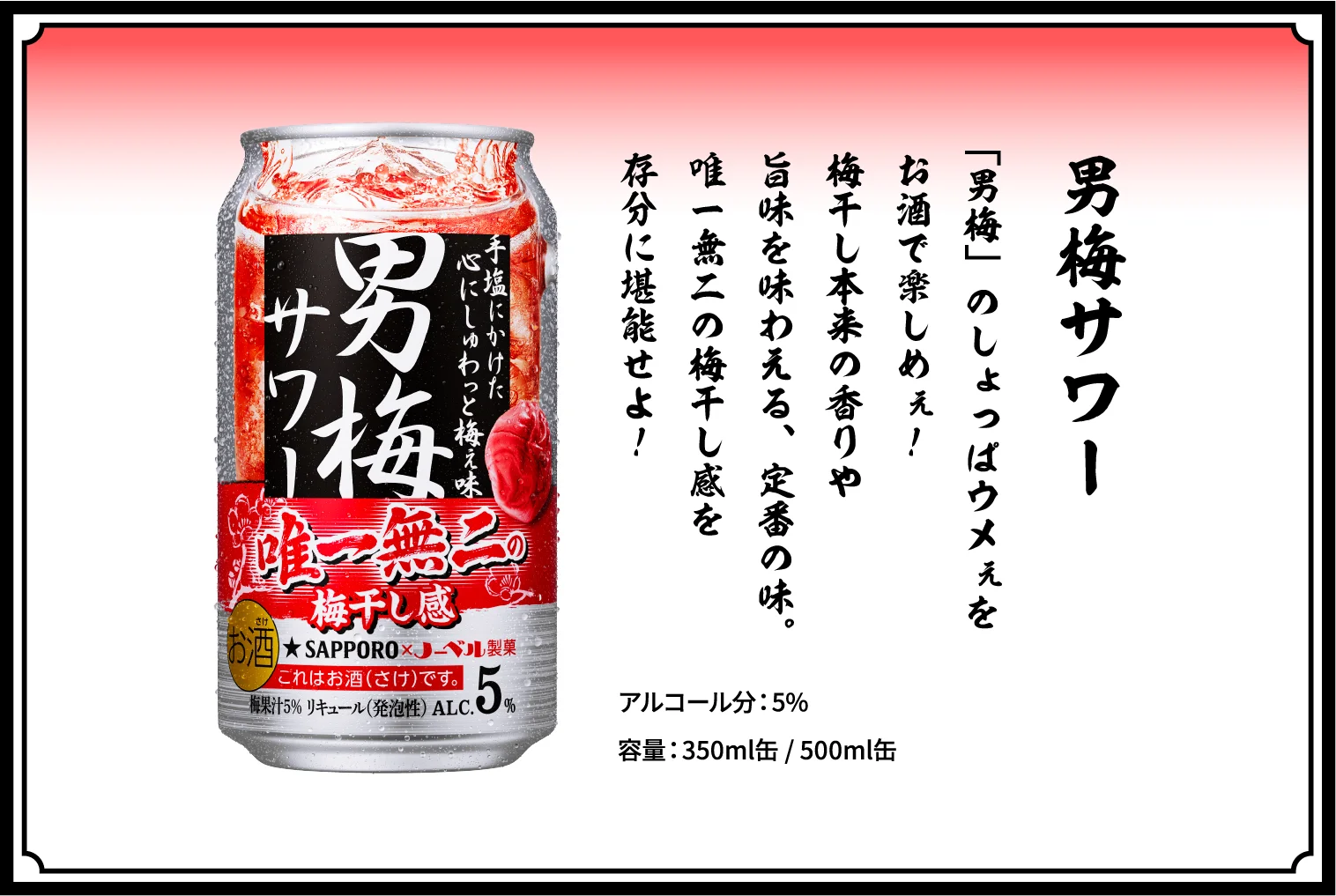 男梅サワー / 「男梅」のしょっぱウメぇをお酒で楽しめぇ！梅干し本来の香りや旨味を味わえる、定番の味。唯一無二の梅干し感を存分に堪能せよ！ / アルコール分：5％ / 容量：350ml缶 / 500ml缶