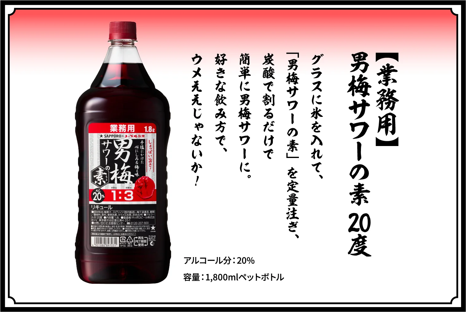 【業務用】男梅サワーの素 20度 / グラスに氷を入れて、「男梅サワーの素」を定量注ぎ、炭酸で割るだけで簡単に男梅サワーに。お店でもしょっぱウメぇを楽しめぇ！ / アルコール分：20％ / 容量：1,800mlペットボトル