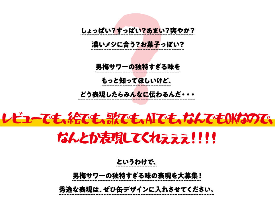 しょっぱい？すっぱい？あまい？爽やか？ 濃いメシに合う？お菓子っぽい？ 男梅サワーの独特すぎる味を もっと知ってほしいけど、 どう表現したらみんなに伝わるんだ・・・ レビューでも、絵でも、歌でも、AIでも、なんでもOKなので、
なんとか表現してくれぇぇぇ！！！！ というわけで、 男梅サワーの独特すぎる味の表現を大募集！ 秀逸な表現は、ぜひ缶デザインに入れさせてください。