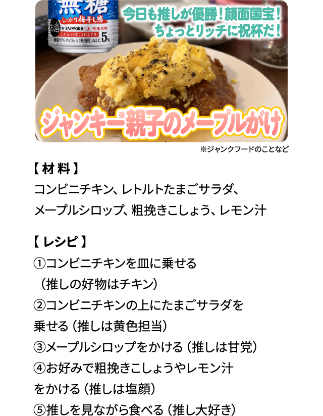 今日も推しが優勝！顔面国宝！ちょっとリッチに祝杯だ！「ジャンキー親子のメープルがけ」【材料】コンビニチキン、レトルトたまごサラダ、メープルシロップ、粗挽きこしょう、レモン汁 【レシピ】①コンビニチキンを皿に乗せる（推しの好物はチキン）②コンビニチキンの上にたまごサラダを乗せる（推しは黄色担当）③メープルシロップをかける（推しは甘党）④お好みで粗挽きこしょうやレモン汁をかける（推しは塩顔）⑤推しを見ながら食べる（推し大好き）