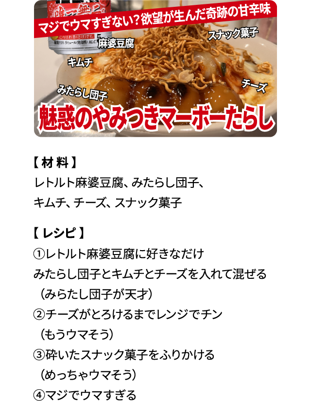 マジでウマすぎない？欲望が生んだ奇跡の甘辛味「魅惑のやみつきマーボーたらし」【材料】レトルト麻婆豆腐、みたらし団子、キムチ、チーズ、スナック菓子 【レシピ】①レトルト麻婆豆腐に好きなだけみたらし団子とキムチとチーズを入れて混ぜる（みたらし団子が天才）②チーズがとろけるまでレンジでチン（もうウマそう）③砕いたスナック菓子をふりかける（めっちゃウマそう）④マジでウマすぎる