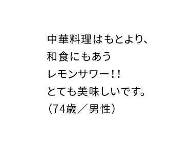 中華料理はもとより、和食にもあうレモンサワー!!とても美味しいです。(74歳/男性)