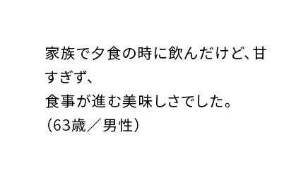 家族で夕食の時に飲んだけど、甘すぎず、食事が進む美味しさでした。(63歳/男性)