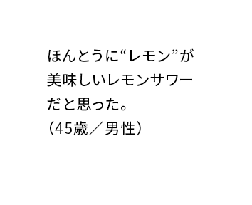 ほんとうに“レモン”が美味しいレモンサワーだと思った。(45歳/男性)