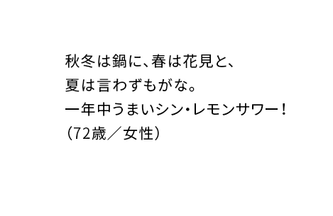 秋冬は鍋に、春は花見と、夏は言わずもがな。一年中うまいシン・レモンサワー!(72歳/女性)