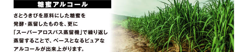 糖蜜アルコール さとうきびを原料にした糖蜜を発酵・蒸留したものを、更に「スーパーアロスパス蒸留機」で繰り返し蒸留することで、ベースとなるピュアなアルコールが出来上がります。