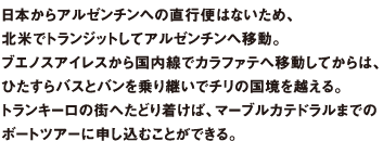 日本からアルゼンチンへの直行便はないため、北米でトランジットしてアルゼンチンへ移動。ブエノスアイレスから国内線でカラファテへ移動してからは、ひたすらバスとバンを乗り継いでチリの国境を越える。トランキーロの街へたどり着けば、マーブルカテドラルまでのボートツアーに申し込むことができる。