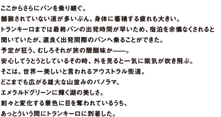 ここからさらにバンを乗り継ぐ。舗装されていない道が多いぶん、身体に蓄積する疲れも大きい。トランキーロまでは最終バンの出発時間が早いため、宿泊を余儀なくされると聞いていたが、運良く出発間際のバンへ乗ることができた。予定が狂う、むしろそれが旅の醍醐味か̶̶。安心してうとうとしているその時、外を見ると一気に眠気が吹き飛ぶ。そこは、世界一美しいと言われるアウストラル街道。どこまでも広がる雄大な山並みのパノラマ、エメラルドグリーンに輝く湖の美しさ。刻々と変化する景色に目を奪われているうち、あっとういう間にトランキーロに到着した。
