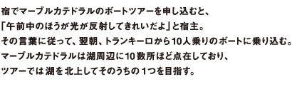 宿でマーブルカテドラルのボートツアーを申し込むと、「午前中のほうが光が反射してきれいだよ」と宿主。その言葉に従って、翌朝、トランキーロから10人乗りのボートに乗り込む。マーブルカテドラルは湖周辺に10 数所ほど点在しており、ツアーでは湖を北上してそのうちの1つを目指す。