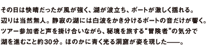 その日は快晴だったが風が強く、湖が波立ち、ボートが激しく揺れる。辺りは当然無人。静寂の湖には白波をかき分けるボートの音だけが響く。ツアー参加者と声を掛け合いながら、秘境を旅する