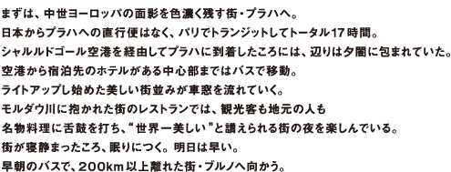 まずは、中世ヨーロッパの面影を色濃く残す街・プラハへ。日本からプラハへの直行便はなく、パリでトランジットしてトータル17 時間。シャルルドゴール空港を経由してプラハに到着したころには、辺りは夕闇に包まれていた。空港から宿泊先のホテルがある中心部まではバスで移動。ライトアップし始めた美しい街並みが車窓を流れていく。モルダウ川に抱かれた街のレストランでは、観光客も地元の人も名物料理に舌鼓を打ち、“世界一美しい”と讃えられる街の夜を楽しんでいる。街が寝静まったころ、眠りにつく。明日は早い。早朝のバスで、200km 以上離れた街・ブルノへ向かう。
