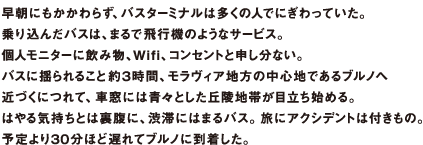 早朝にもかかわらず、バスターミナルは多くの人でにぎわっていた。乗り込んだバスは、まるで飛行機のようなサービス。個人モニターに飲み物、Wifi、コンセントと申し分ない。バスに揺られること約3時間、モラヴィア地方の中心地であるブルノへ近づくにつれて、車窓には青々とした丘陵地帯が目立ち始める。はやる気持ちとは裏腹に、渋滞にはまるバス。旅にアクシデントは付きもの。予定より30分ほど遅れてブルノに到着した。