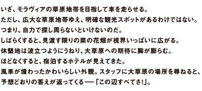 いざ、モラヴィアの草原地帯を目指して車を走らせる。ただし、広大な草原地帯ゆえ、明確な観光スポットがあるわけではない。つまり、自力で探し周らないといけないのだ。しばらくすると、見渡す限りの菜の花畑が視界いっぱいに広がる。休墾地は波立つようにうねり、大草原への期待に胸が膨らむ。ほどなくすると、宿泊するホテルが見えてきた。風車が備わったかわいらしい外観。スタッフに大草原の場所を尋ねると、予想どおりの答えが返ってくるーー「この辺すべてさ!」。
