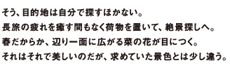 そう、目的地は自分で探すほかない。長旅の疲れを癒す間もなく荷物を置いて、絶景探しへ。春だからか、辺り一面に広がる菜の花が目につく。それはそれで美しいのだが、求めていた景色とは少し違う。