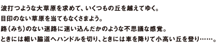 波打つような大草原を求めて、いくつもの丘を越えてゆく。目印のない草原を当てもなくさまよう。路(みち)のない迷路に迷い込んだかのような不思議な感覚。ときには細い脇道へハンドルを切り、ときには車を降りて小高い丘を登り……。