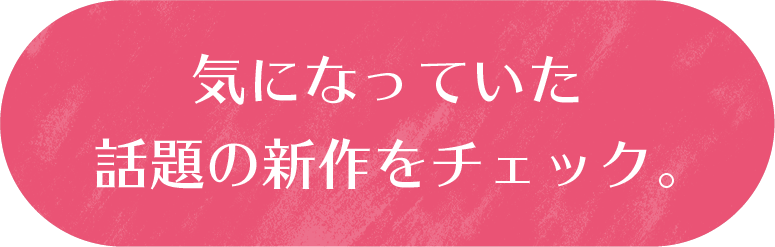 気になっていた話題の新作をチェック。