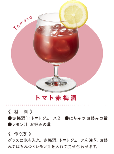 トマト赤梅酒 《材料》●赤梅酒１：トマトジュース２　●はちみつお好みの量●レモン汁 お好みの量《作り方》グラスに氷を入れ、赤梅酒、トマトジュースを注ぎ、お好みではちみつとレモン汁を入れて混ぜ合わせます。
