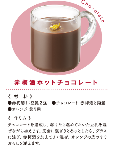 赤梅酒ホットチョコレート《材料》●赤梅酒１：豆乳２強　●チョコレート 赤梅酒と同量 ●オレンジ 飾り用《作り方》チョコレートを湯煎し、溶けたら温めておいた豆乳を混ぜながら加えます。完全に混ざりとろっとしたら、グラスに注ぎ、赤梅酒を加えてよく混ぜ、オレンジの皮のすりおろしを添えます。