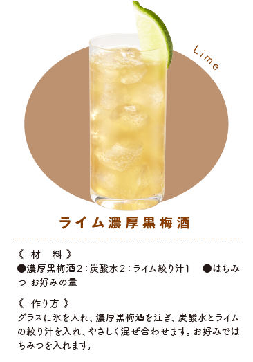 ライム黒梅酒《材料》●黒梅酒２：炭酸水２：ライム絞り汁１　●はちみつ お好みの量 《作り方》グラスに氷を入れ、黒梅酒を注ぎ、炭酸水とライムの絞り汁を入れ、やさしく混ぜ合わせます。お好みではちみつを入れます。