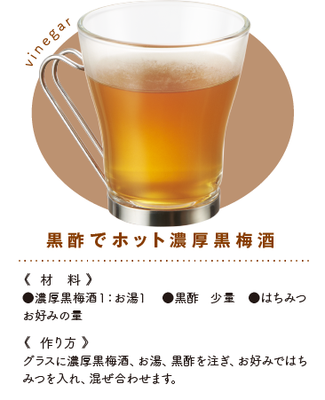 黒酢でホット黒梅酒《材料》●黒梅酒１：お湯１　●黒酢 少量　●はちみつ お好みの量《作り方》グラスに黒梅酒、お湯、黒酢を注ぎ、お好みではちみつを入れ、混ぜ合わせます。
