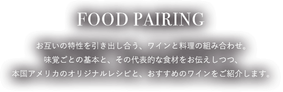 FOOD PAIRING お互いの特性を引き出し合う、ワインと料理の組み合わせ。味覚ごとの基本と、その代表的な食材をお伝えしつつ、本国アメリカのオリジナルレシピと、おすすめのワインをご紹介します。