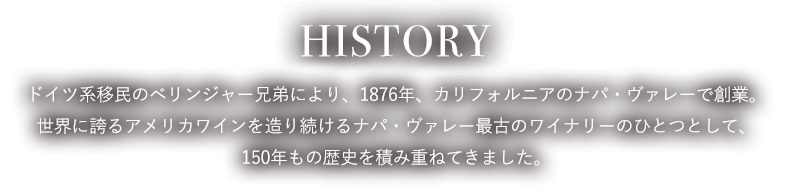 HISTORY ドイツ系移民のベリンジャー兄弟により、1876年、カリフォルニアのナパ・ヴァレーで創業。世界に誇るアメリカワインを造り続けるナパ・ヴァレー最古のワイナリーのひとつとして、150年もの歴史を積み重ねてきました。