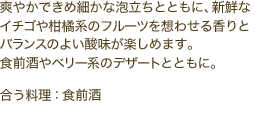爽やかできめ細かな泡立ちとともに、新鮮なイチゴや柑橘系のフルーツを想わせる香りとバランスのよい酸味が楽しめます。食前酒やベリー系のデザートとともに。　合う料理：食前酒