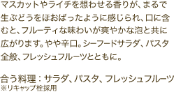 マスカットやライチを想わせる香りが、まるで生ぶどうをほおばったように感じられ、口に含むと、フルーティな味わいが爽やかな泡と共に広がります。やや辛口。シーフードサラダ、パスタ全般、フレッシュフルーツとともに。　 	合う料理：サラダ、パスタ、フレッシュフルーツ※リキャップ栓採用