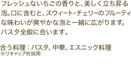 フレッシュないちごの香りと、美しく立ち昇る泡。口に含むと、スウィート・チェリーのフルーティな味わいが爽やかな泡と一緒に広がります。パスタ全般に合います。※リキャップ栓採用