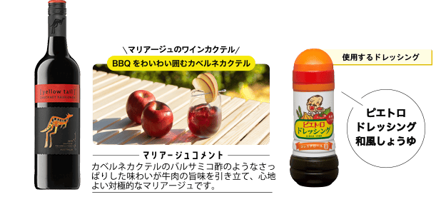 使用するドレッシング ピエトロドレッシング 和風しょうゆ マリアージュのワインカクテル BBQをわいわい囲むカベルネカクテル <マリアージュコメント>カベルネカクテルのバルサミコ酢のようなさっぱりした味わいが牛肉の旨味を引き立て、心地よい対極的なマリアージュです。