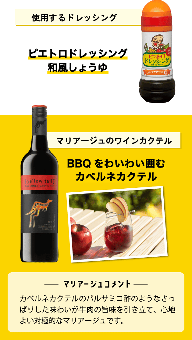 使用するドレッシング ピエトロドレッシング 和風しょうゆ マリアージュのワインカクテル BBQをわいわい囲むカベルネカクテル <マリアージュコメント>カベルネカクテルのバルサミコ酢のようなさっぱりした味わいが牛肉の旨味を引き立て、心地よい対極的なマリアージュです。