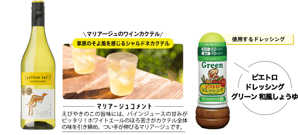 使用するドレッシング ピエトロドレッシンググリーン 和風しょうゆ マリアージュのワインカクテル 草原のそよ風を感じるシャルドネカクテル <マリアージュコメント>えびやきのこの旨味には、パインジュースの甘みがピッタリ!ホワイトエールのほろ苦さがカクテル全体の味を引き締め、つい手が伸びるマリアージュです。